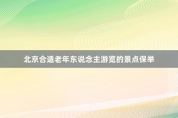 北京合适老年东说念主游览的景点保举