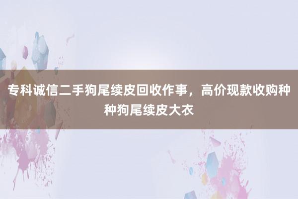 专科诚信二手狗尾续皮回收作事，高价现款收购种种狗尾续皮大衣