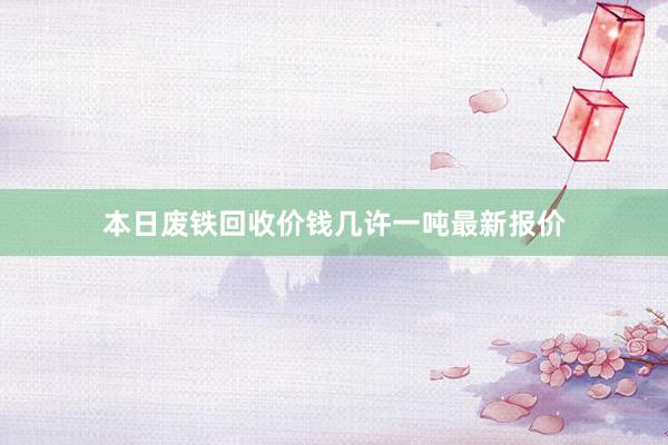 本日废铁回收价钱几许一吨最新报价