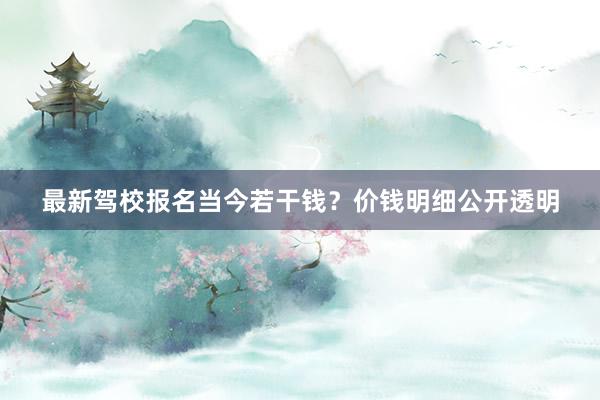 最新驾校报名当今若干钱？价钱明细公开透明