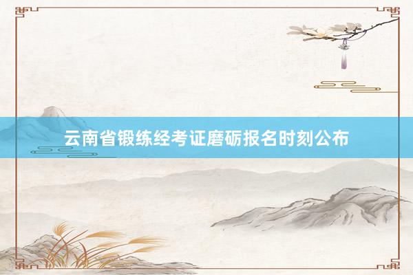 云南省锻练经考证磨砺报名时刻公布