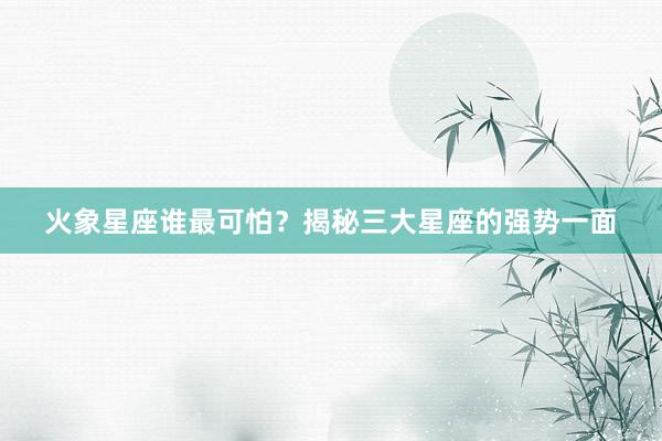 火象星座谁最可怕？揭秘三大星座的强势一面